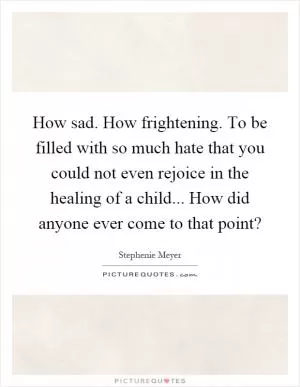 How sad. How frightening. To be filled with so much hate that you could not even rejoice in the healing of a child... How did anyone ever come to that point? Picture Quote #1