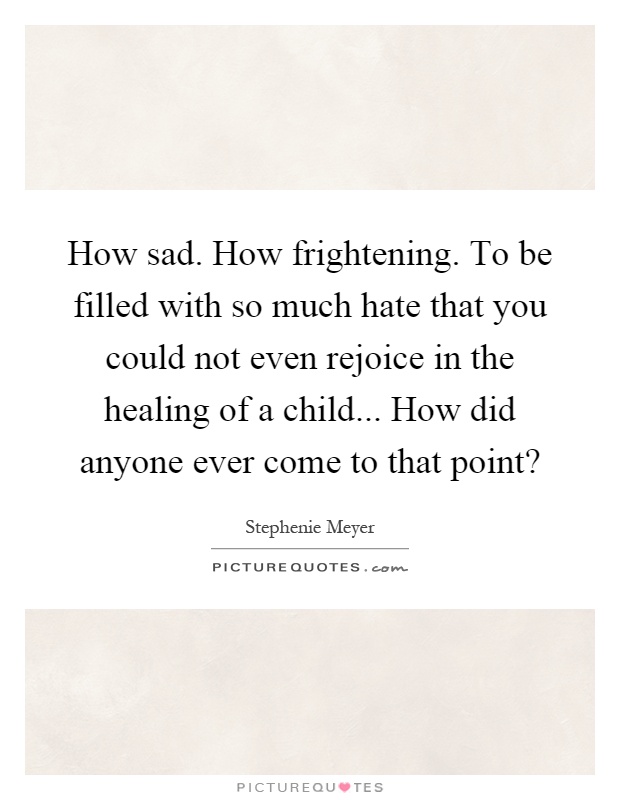 How sad. How frightening. To be filled with so much hate that you could not even rejoice in the healing of a child... How did anyone ever come to that point? Picture Quote #1
