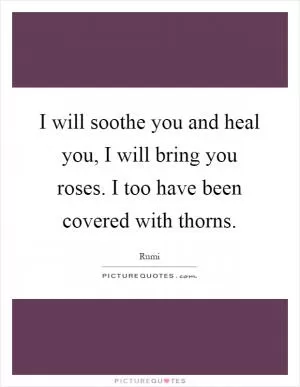 I will soothe you and heal you, I will bring you roses. I too have been covered with thorns Picture Quote #1