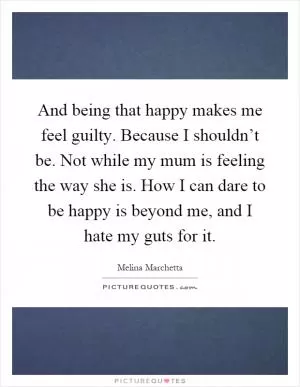 And being that happy makes me feel guilty. Because I shouldn’t be. Not while my mum is feeling the way she is. How I can dare to be happy is beyond me, and I hate my guts for it Picture Quote #1