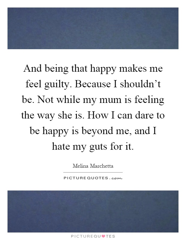 And being that happy makes me feel guilty. Because I shouldn't be. Not while my mum is feeling the way she is. How I can dare to be happy is beyond me, and I hate my guts for it Picture Quote #1