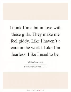 I think I’m a bit in love with these girls. They make me feel giddy. Like I haven’t a care in the world. Like I’m fearless. Like I used to be Picture Quote #1