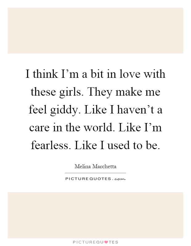 I think I'm a bit in love with these girls. They make me feel giddy. Like I haven't a care in the world. Like I'm fearless. Like I used to be Picture Quote #1