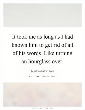 It took me as long as I had known him to get rid of all of his words. Like turning an hourglass over Picture Quote #1