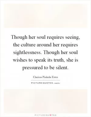 Though her soul requires seeing, the culture around her requires sightlessness. Though her soul wishes to speak its truth, she is pressured to be silent Picture Quote #1