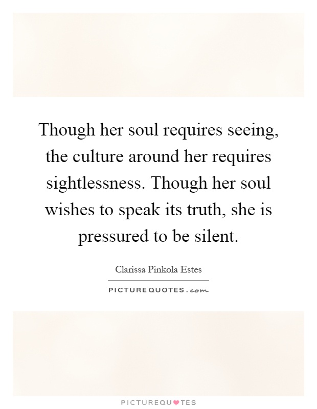 Though her soul requires seeing, the culture around her requires sightlessness. Though her soul wishes to speak its truth, she is pressured to be silent Picture Quote #1