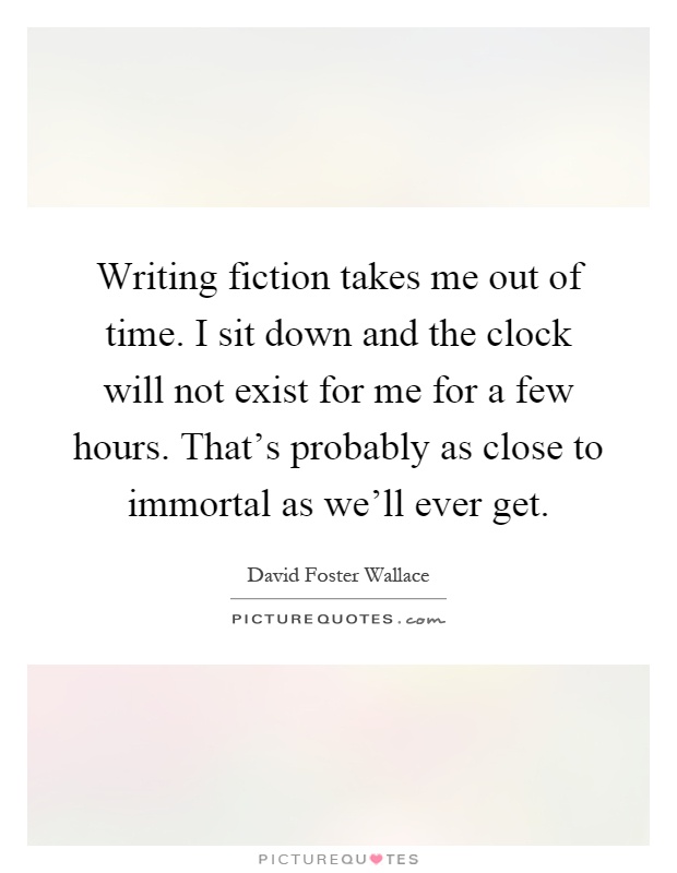 Writing fiction takes me out of time. I sit down and the clock will not exist for me for a few hours. That's probably as close to immortal as we'll ever get Picture Quote #1