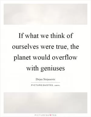 If what we think of ourselves were true, the planet would overflow with geniuses Picture Quote #1