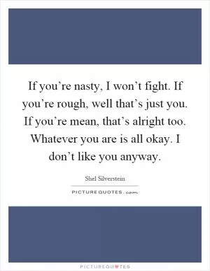 If you’re nasty, I won’t fight. If you’re rough, well that’s just you. If you’re mean, that’s alright too. Whatever you are is all okay. I don’t like you anyway Picture Quote #1
