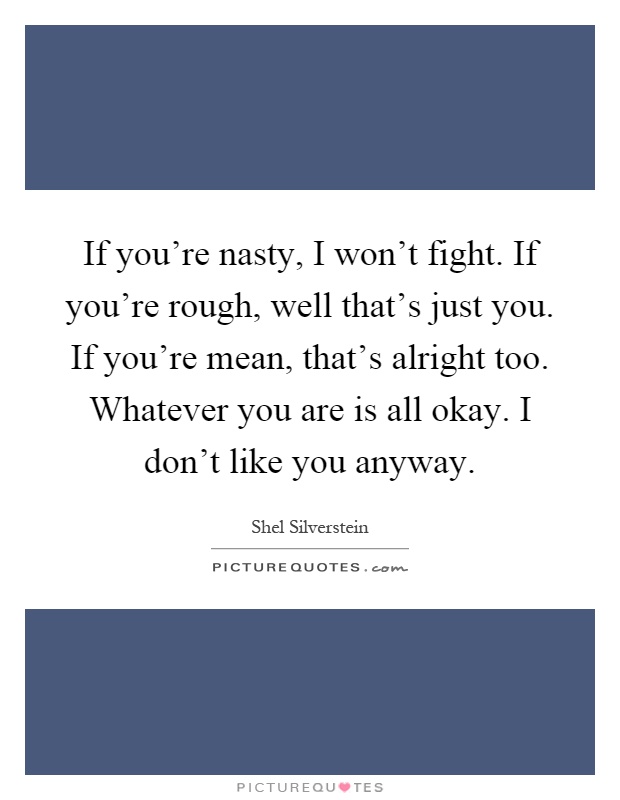 If you're nasty, I won't fight. If you're rough, well that's just you. If you're mean, that's alright too. Whatever you are is all okay. I don't like you anyway Picture Quote #1