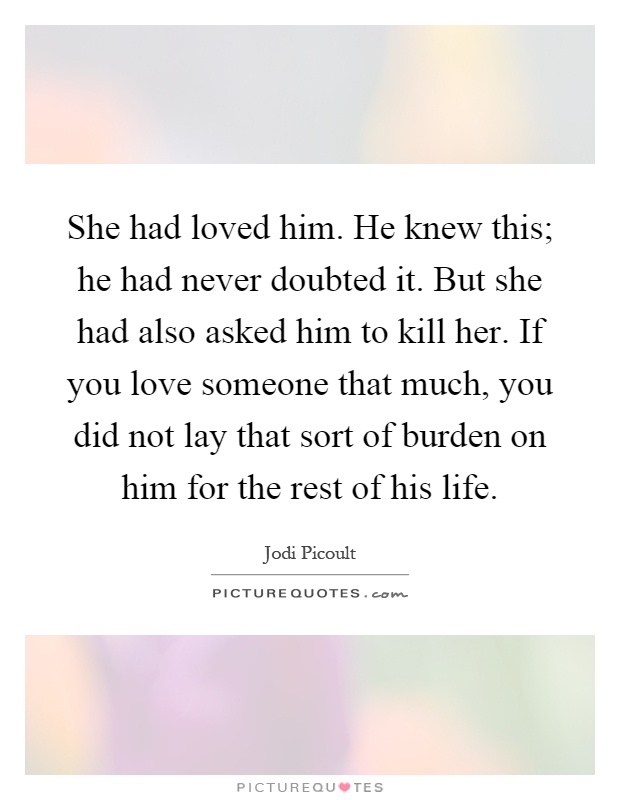 She had loved him. He knew this; he had never doubted it. But she had also asked him to kill her. If you love someone that much, you did not lay that sort of burden on him for the rest of his life Picture Quote #1