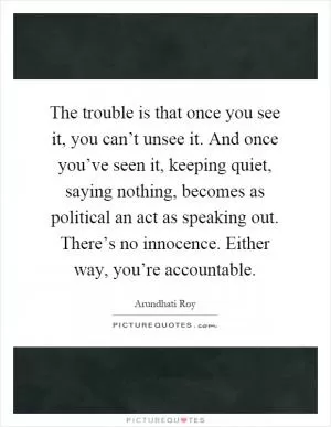 The trouble is that once you see it, you can’t unsee it. And once you’ve seen it, keeping quiet, saying nothing, becomes as political an act as speaking out. There’s no innocence. Either way, you’re accountable Picture Quote #1