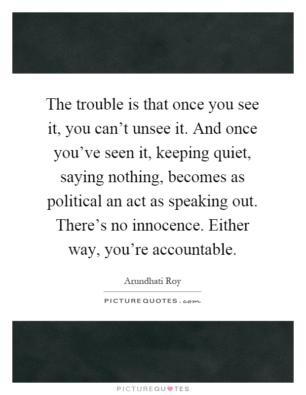 The trouble is that once you see it, you can't unsee it. And once you've seen it, keeping quiet, saying nothing, becomes as political an act as speaking out. There's no innocence. Either way, you're accountable Picture Quote #1