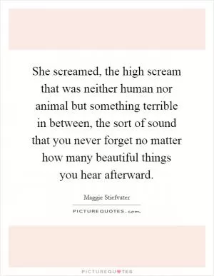 She screamed, the high scream that was neither human nor animal but something terrible in between, the sort of sound that you never forget no matter how many beautiful things you hear afterward Picture Quote #1
