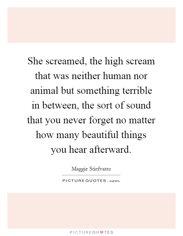 She screamed, the high scream that was neither human nor animal but something terrible in between, the sort of sound that you never forget no matter how many beautiful things you hear afterward Picture Quote #1