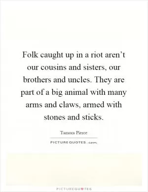 Folk caught up in a riot aren’t our cousins and sisters, our brothers and uncles. They are part of a big animal with many arms and claws, armed with stones and sticks Picture Quote #1