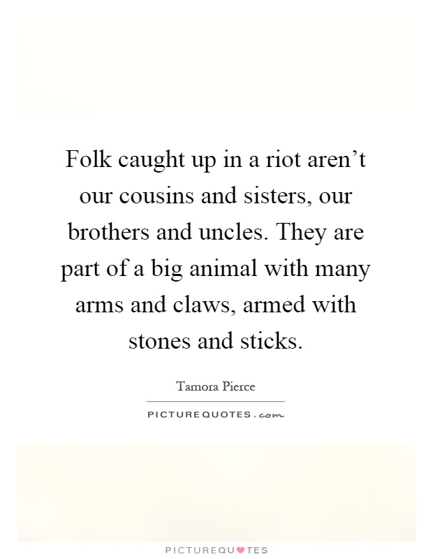 Folk caught up in a riot aren't our cousins and sisters, our brothers and uncles. They are part of a big animal with many arms and claws, armed with stones and sticks Picture Quote #1