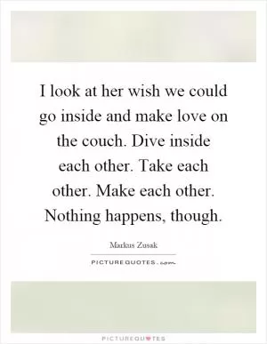 I look at her wish we could go inside and make love on the couch. Dive inside each other. Take each other. Make each other. Nothing happens, though Picture Quote #1