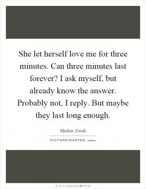 She let herself love me for three minutes. Can three minutes last forever? I ask myself, but already know the answer. Probably not, I reply. But maybe they last long enough Picture Quote #1