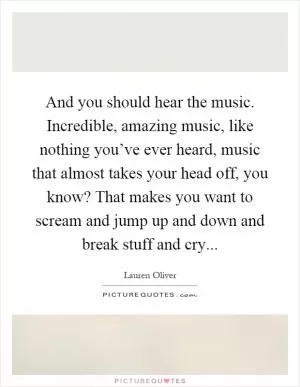 And you should hear the music. Incredible, amazing music, like nothing you’ve ever heard, music that almost takes your head off, you know? That makes you want to scream and jump up and down and break stuff and cry Picture Quote #1