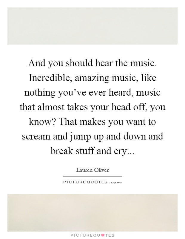 And you should hear the music. Incredible, amazing music, like nothing you've ever heard, music that almost takes your head off, you know? That makes you want to scream and jump up and down and break stuff and cry Picture Quote #1