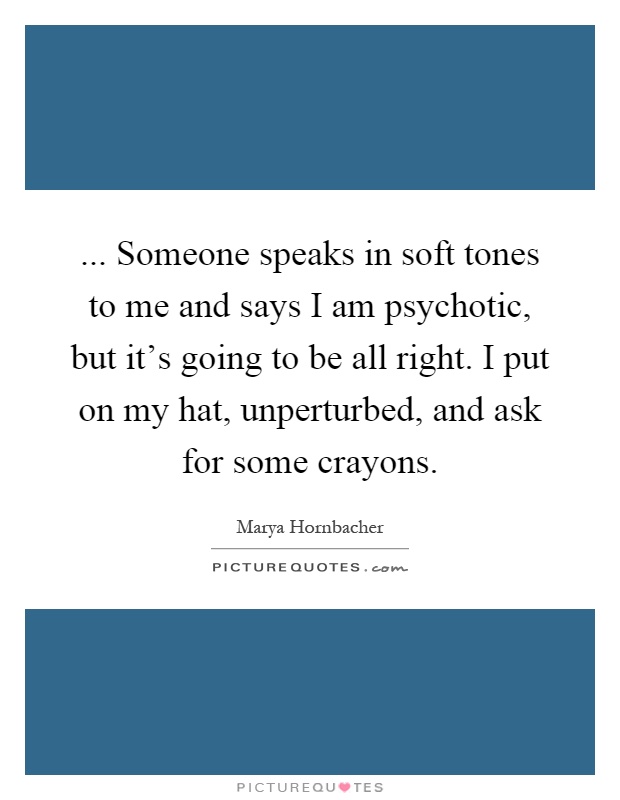 ... Someone speaks in soft tones to me and says I am psychotic, but it's going to be all right. I put on my hat, unperturbed, and ask for some crayons Picture Quote #1