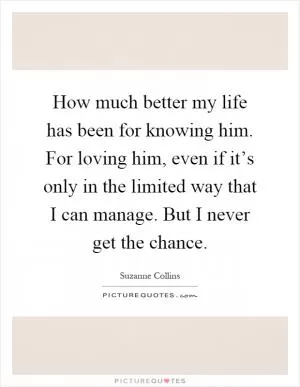 How much better my life has been for knowing him. For loving him, even if it’s only in the limited way that I can manage. But I never get the chance Picture Quote #1