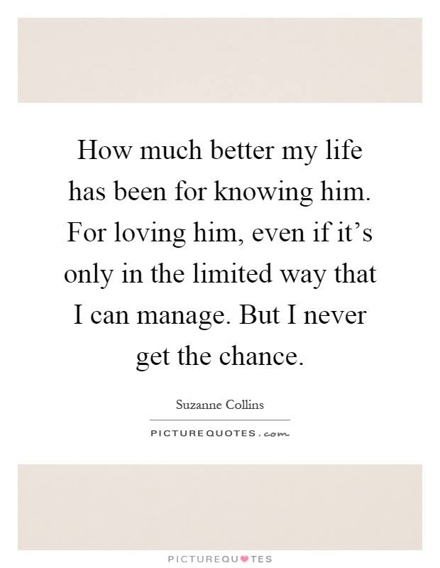 How much better my life has been for knowing him. For loving him, even if it's only in the limited way that I can manage. But I never get the chance Picture Quote #1