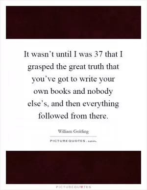 It wasn’t until I was 37 that I grasped the great truth that you’ve got to write your own books and nobody else’s, and then everything followed from there Picture Quote #1