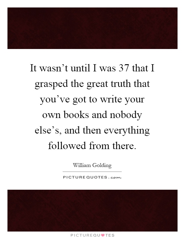 It wasn't until I was 37 that I grasped the great truth that you've got to write your own books and nobody else's, and then everything followed from there Picture Quote #1