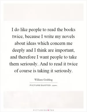 I do like people to read the books twice, because I write my novels about ideas which concern me deeply and I think are important, and therefore I want people to take them seriously. And to read it twice of course is taking it seriously Picture Quote #1