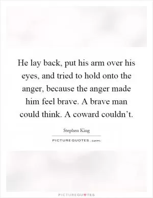 He lay back, put his arm over his eyes, and tried to hold onto the anger, because the anger made him feel brave. A brave man could think. A coward couldn’t Picture Quote #1