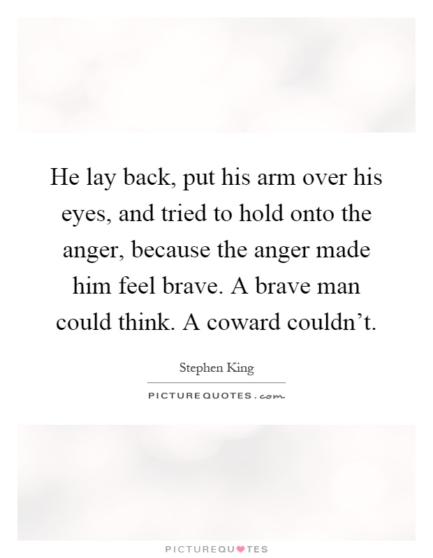 He lay back, put his arm over his eyes, and tried to hold onto the anger, because the anger made him feel brave. A brave man could think. A coward couldn't Picture Quote #1