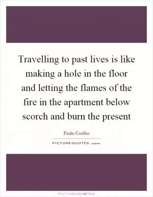 Travelling to past lives is like making a hole in the floor and letting the flames of the fire in the apartment below scorch and burn the present Picture Quote #1