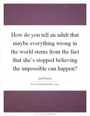 How do you tell an adult that maybe everything wrong in the world stems from the fact that she’s stopped believing the impossible can happen? Picture Quote #1