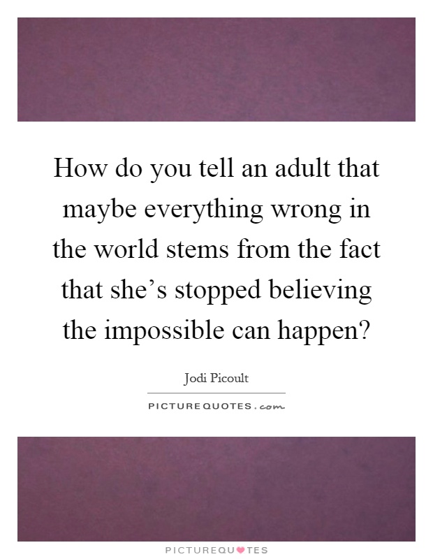 How do you tell an adult that maybe everything wrong in the world stems from the fact that she's stopped believing the impossible can happen? Picture Quote #1