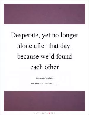 Desperate, yet no longer alone after that day, because we’d found each other Picture Quote #1