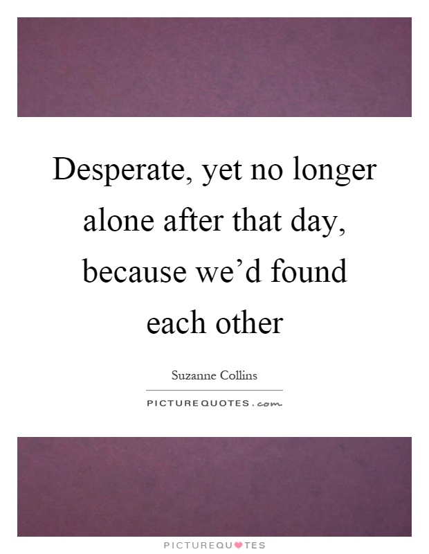 Desperate, yet no longer alone after that day, because we'd found each other Picture Quote #1