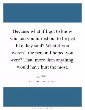 Because what if I got to know you and you turned out to be just like they said? What if you weren’t the person I hoped you were? That, more than anything, would have hurt the most Picture Quote #1