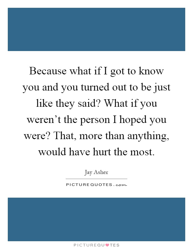 Because what if I got to know you and you turned out to be just like they said? What if you weren't the person I hoped you were? That, more than anything, would have hurt the most Picture Quote #1