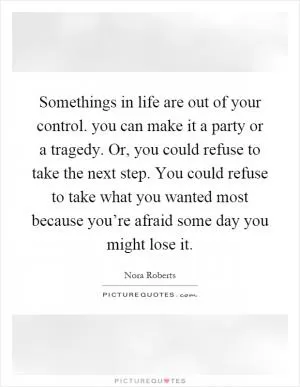 Somethings in life are out of your control. you can make it a party or a tragedy. Or, you could refuse to take the next step. You could refuse to take what you wanted most because you’re afraid some day you might lose it Picture Quote #1