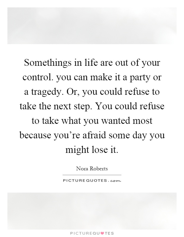 Somethings in life are out of your control. you can make it a party or a tragedy. Or, you could refuse to take the next step. You could refuse to take what you wanted most because you're afraid some day you might lose it Picture Quote #1