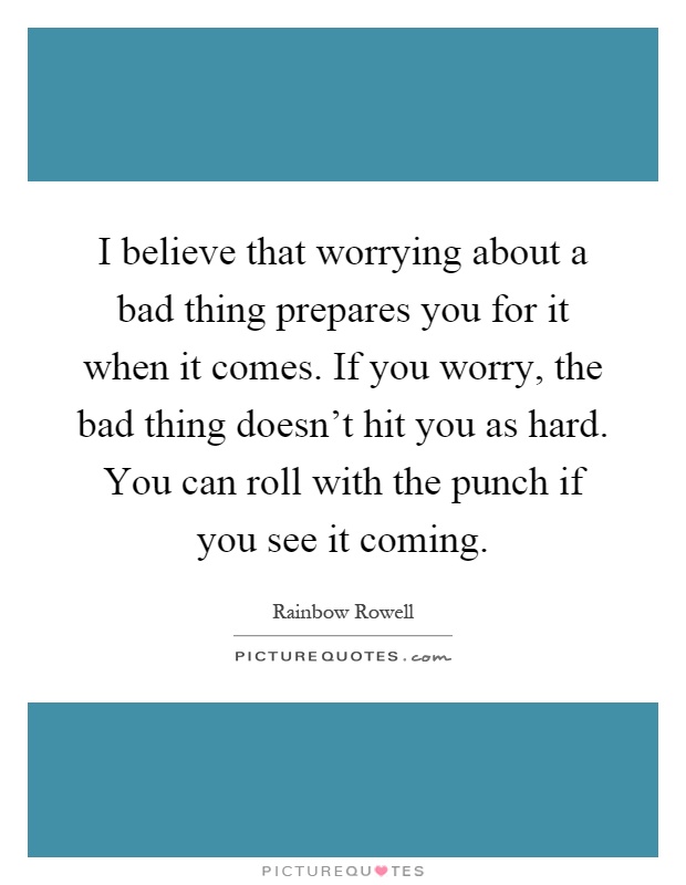 I believe that worrying about a bad thing prepares you for it when it comes. If you worry, the bad thing doesn't hit you as hard. You can roll with the punch if you see it coming Picture Quote #1