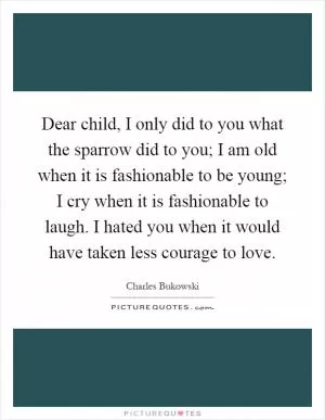 Dear child, I only did to you what the sparrow did to you; I am old when it is fashionable to be young; I cry when it is fashionable to laugh. I hated you when it would have taken less courage to love Picture Quote #1