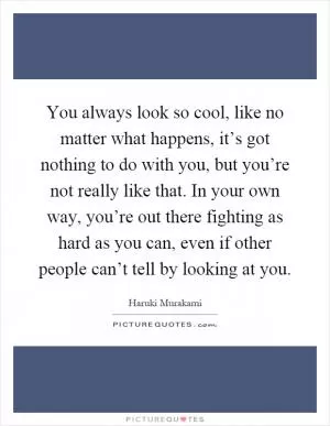 You always look so cool, like no matter what happens, it’s got nothing to do with you, but you’re not really like that. In your own way, you’re out there fighting as hard as you can, even if other people can’t tell by looking at you Picture Quote #1