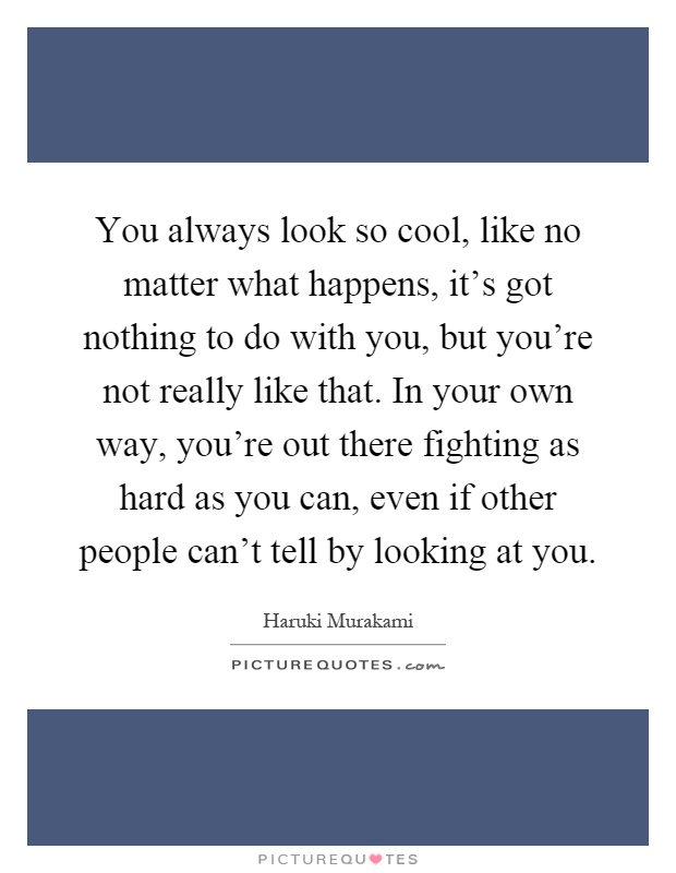 You always look so cool, like no matter what happens, it's got nothing to do with you, but you're not really like that. In your own way, you're out there fighting as hard as you can, even if other people can't tell by looking at you Picture Quote #1