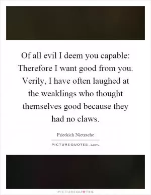 Of all evil I deem you capable: Therefore I want good from you. Verily, I have often laughed at the weaklings who thought themselves good because they had no claws Picture Quote #1