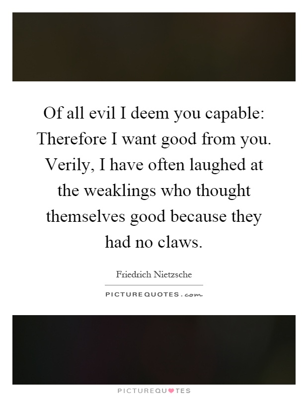 Of all evil I deem you capable: Therefore I want good from you. Verily, I have often laughed at the weaklings who thought themselves good because they had no claws Picture Quote #1