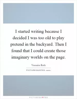 I started writing because I decided I was too old to play pretend in the backyard. Then I found that I could create those imaginary worlds on the page Picture Quote #1