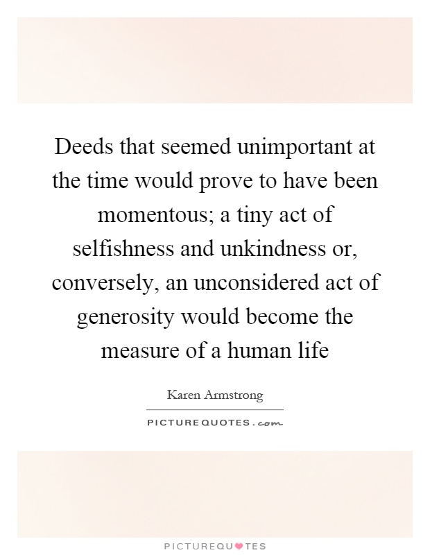 Deeds that seemed unimportant at the time would prove to have been momentous; a tiny act of selfishness and unkindness or, conversely, an unconsidered act of generosity would become the measure of a human life Picture Quote #1